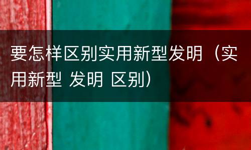 要怎样区别实用新型发明（实用新型 发明 区别）
