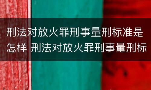 刑法对放火罪刑事量刑标准是怎样 刑法对放火罪刑事量刑标准是怎样的