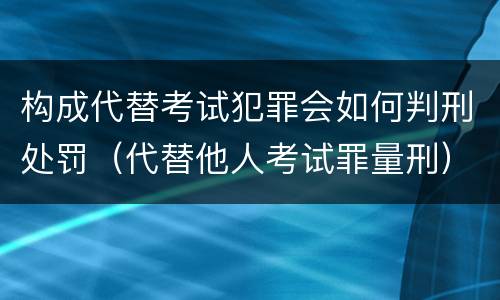 构成代替考试犯罪会如何判刑处罚（代替他人考试罪量刑）