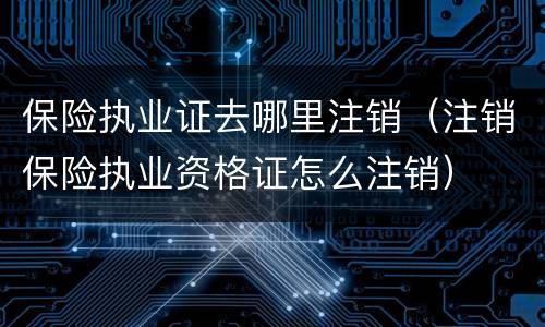 保险执业证去哪里注销（注销保险执业资格证怎么注销）