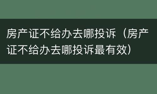 房产证不给办去哪投诉（房产证不给办去哪投诉最有效）