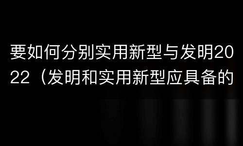 要如何分别实用新型与发明2022（发明和实用新型应具备的条件）