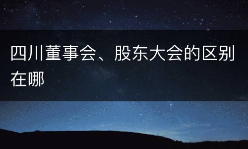 四川董事会、股东大会的区别在哪