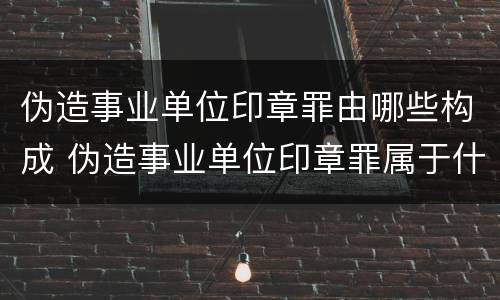 伪造事业单位印章罪由哪些构成 伪造事业单位印章罪属于什么犯罪类型