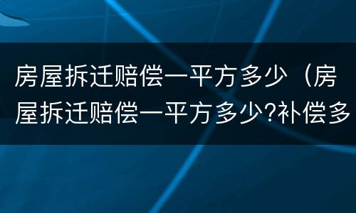 房屋拆迁赔偿一平方多少（房屋拆迁赔偿一平方多少?补偿多少钱?）