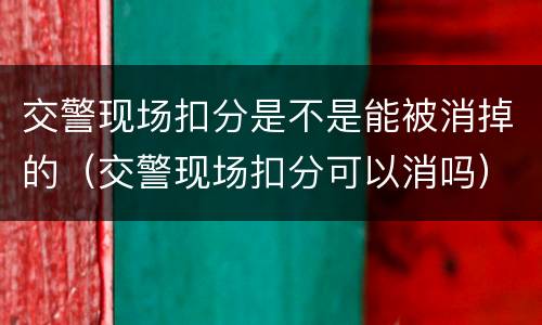 交警现场扣分是不是能被消掉的（交警现场扣分可以消吗）