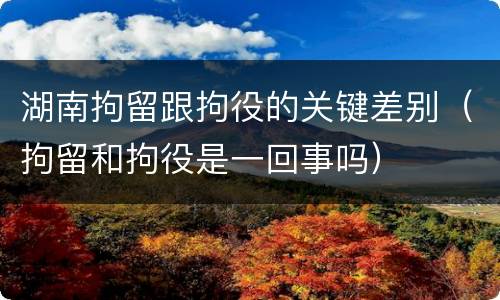 湖南拘留跟拘役的关键差别（拘留和拘役是一回事吗）