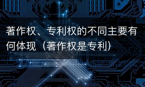 著作权、专利权的不同主要有何体现（著作权是专利）