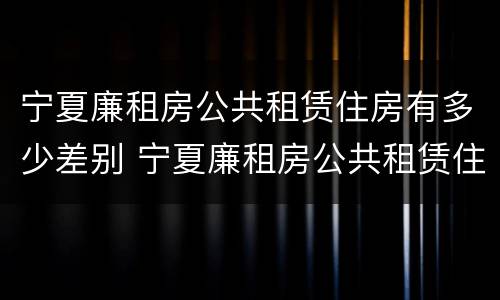 宁夏廉租房公共租赁住房有多少差别 宁夏廉租房公共租赁住房有多少差别啊