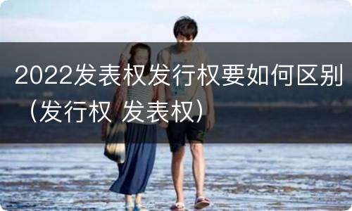2022发表权发行权要如何区别（发行权 发表权）