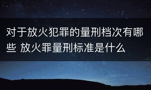 对于放火犯罪的量刑档次有哪些 放火罪量刑标准是什么