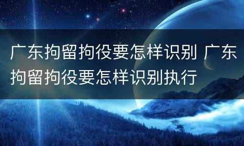广东拘留拘役要怎样识别 广东拘留拘役要怎样识别执行