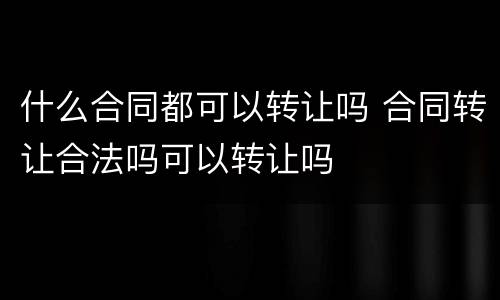 什么合同都可以转让吗 合同转让合法吗可以转让吗