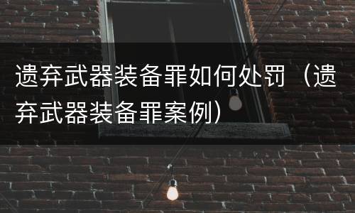 遗弃武器装备罪如何处罚（遗弃武器装备罪案例）
