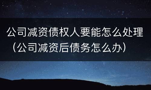 公司减资债权人要能怎么处理（公司减资后债务怎么办）