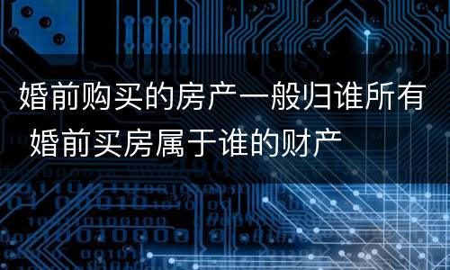 婚前购买的房产一般归谁所有 婚前买房属于谁的财产