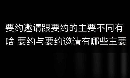 要约邀请跟要约的主要不同有啥 要约与要约邀请有哪些主要区别