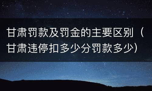 甘肃罚款及罚金的主要区别（甘肃违停扣多少分罚款多少）