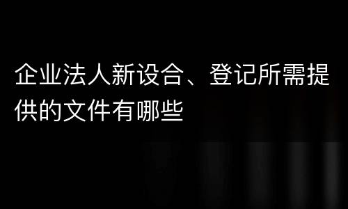 企业法人新设合、登记所需提供的文件有哪些