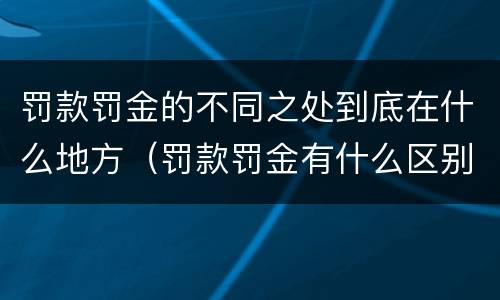 罚款罚金的不同之处到底在什么地方（罚款罚金有什么区别）