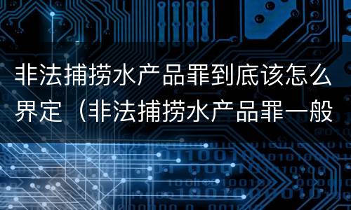 非法捕捞水产品罪到底该怎么界定（非法捕捞水产品罪一般怎么判）