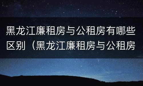 黑龙江廉租房与公租房有哪些区别（黑龙江廉租房与公租房有哪些区别呢）
