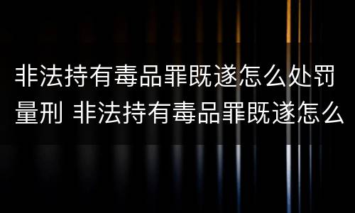 非法持有毒品罪既遂怎么处罚量刑 非法持有毒品罪既遂怎么处罚量刑标准