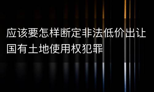 应该要怎样断定非法低价出让国有土地使用权犯罪