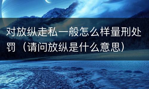 对放纵走私一般怎么样量刑处罚（请问放纵是什么意思）