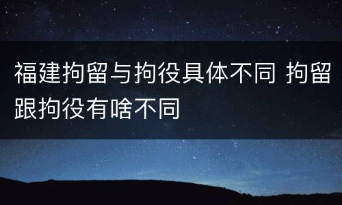 福建拘留与拘役具体不同 拘留跟拘役有啥不同