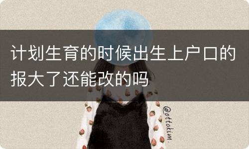 计划生育的时候出生上户口的报大了还能改的吗
