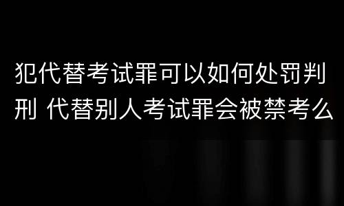 犯代替考试罪可以如何处罚判刑 代替别人考试罪会被禁考么