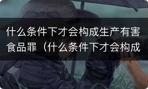 什么条件下才会构成生产有害食品罪（什么条件下才会构成生产有害食品罪呢）