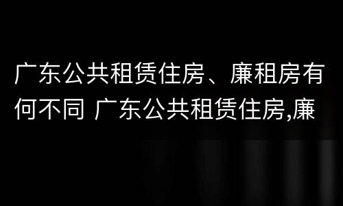 广东公共租赁住房、廉租房有何不同 广东公共租赁住房,廉租房有何不同