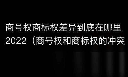商号权商标权差异到底在哪里2022（商号权和商标权的冲突和解决）