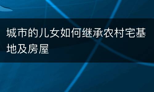 城市的儿女如何继承农村宅基地及房屋