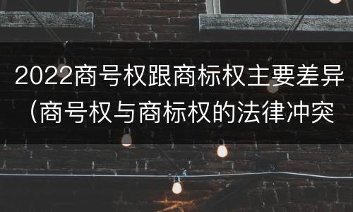2022商号权跟商标权主要差异（商号权与商标权的法律冲突与解决）