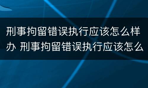 刑事拘留错误执行应该怎么样办 刑事拘留错误执行应该怎么样办呢