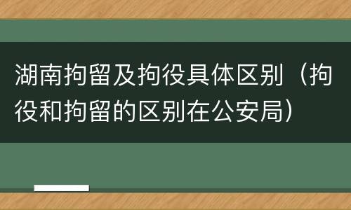 湖南拘留及拘役具体区别（拘役和拘留的区别在公安局）
