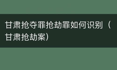 甘肃抢夺罪抢劫罪如何识别（甘肃抢劫案）