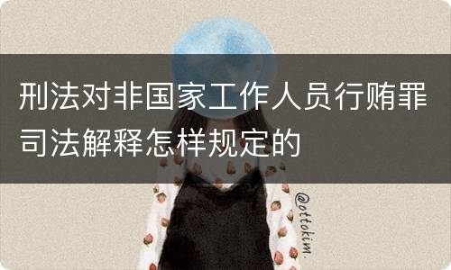 刑法对非国家工作人员行贿罪司法解释怎样规定的