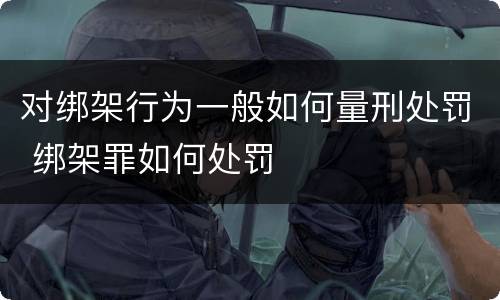 对绑架行为一般如何量刑处罚 绑架罪如何处罚