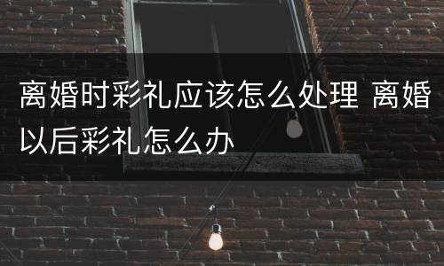 离婚时彩礼应该怎么处理 离婚以后彩礼怎么办