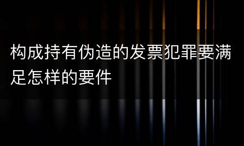 构成持有伪造的发票犯罪要满足怎样的要件