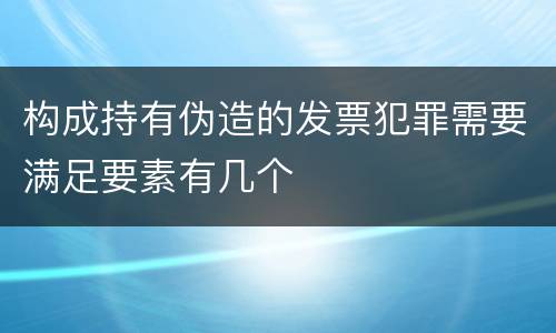 构成持有伪造的发票犯罪需要满足要素有几个