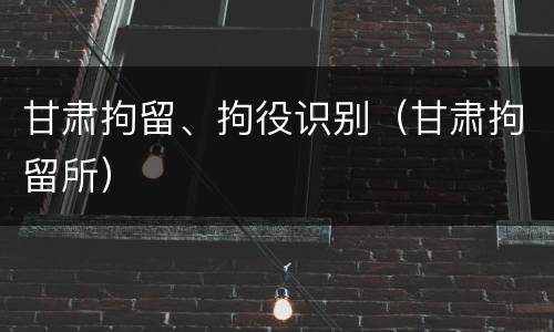 甘肃拘留、拘役识别（甘肃拘留所）