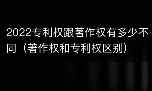 2022专利权跟著作权有多少不同（著作权和专利权区别）