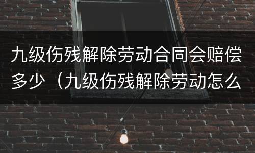 九级伤残解除劳动合同会赔偿多少（九级伤残解除劳动怎么赔偿呢）