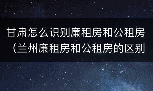 甘肃怎么识别廉租房和公租房（兰州廉租房和公租房的区别）