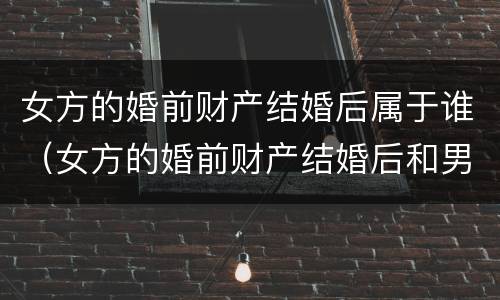 女方的婚前财产结婚后属于谁（女方的婚前财产结婚后和男方有关系吗）